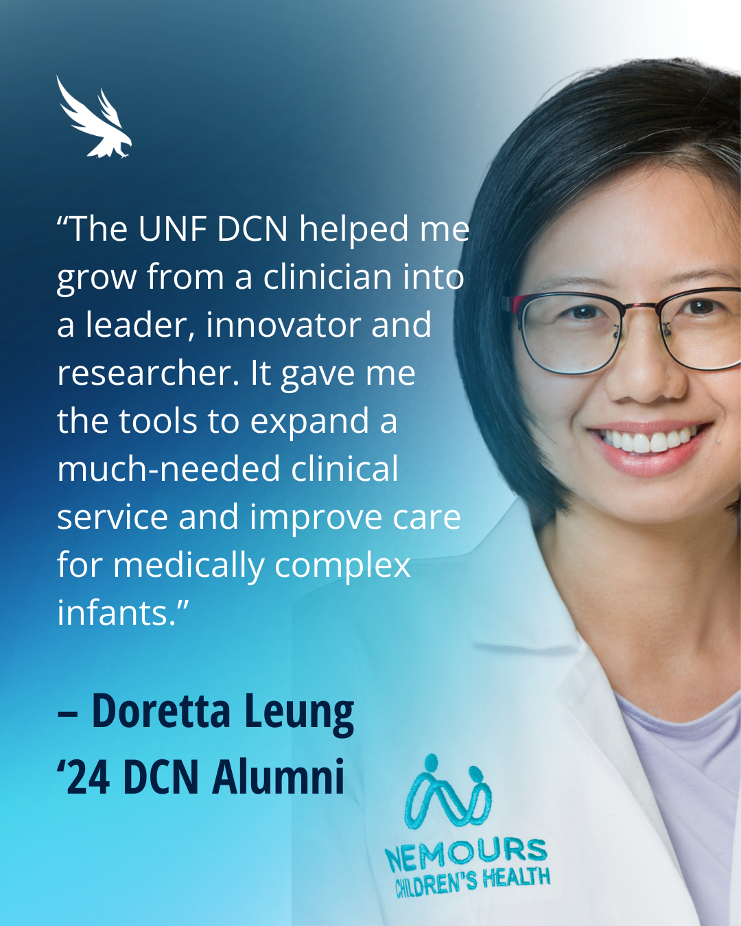 “The UNF DCN helped me grow from a clinician into a leader, innovator and researcher. It gave me the tools to expand a much-needed clinical service and improve care for medically complex infants.”  – Doretta Leung ‘24 DCN Alumni
