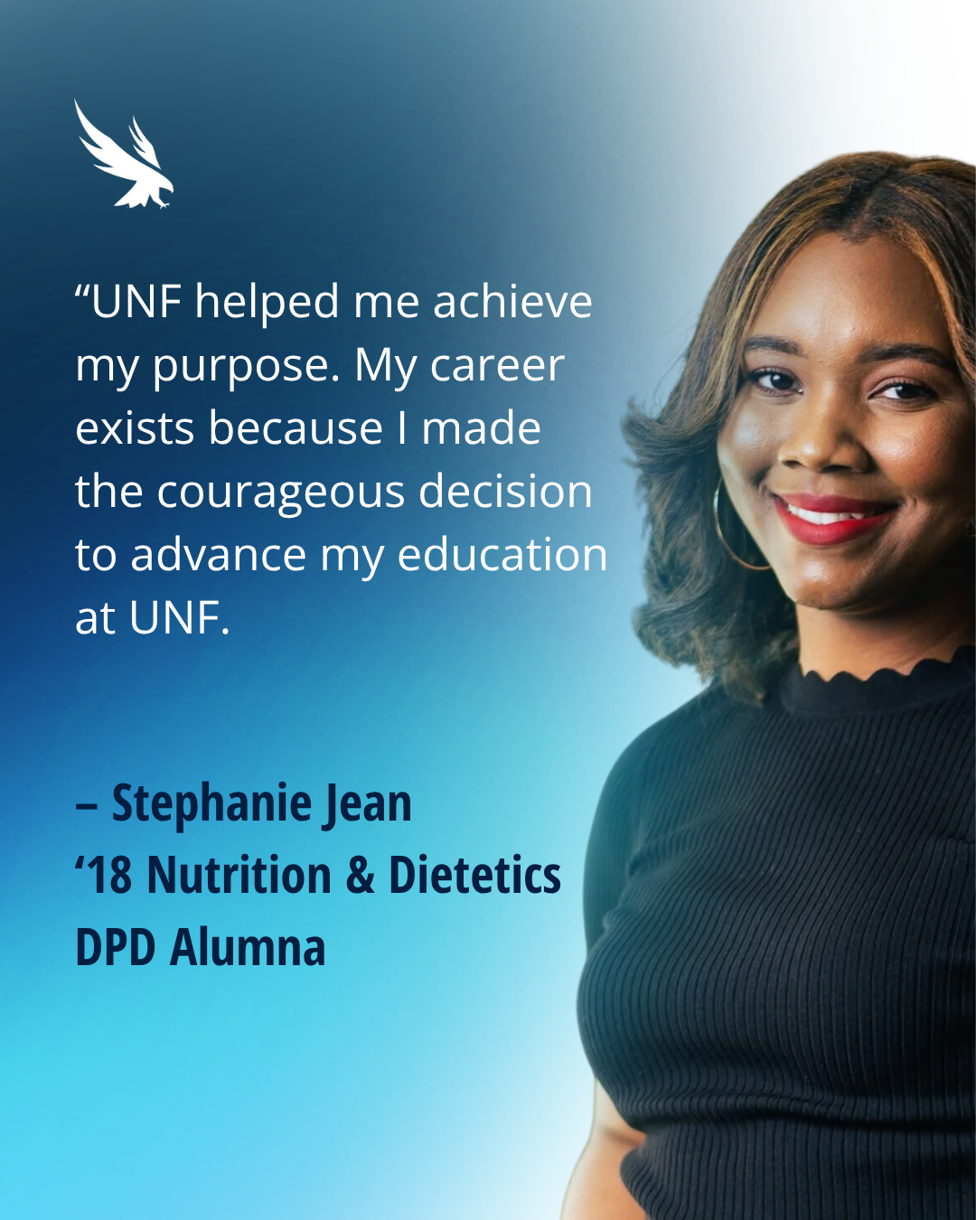 “UNF helped me achieve my purpose. My career exists because I made  the courageous decision to advance my education at UNF.   – Stephanie Jean ‘18 Nutrition &amp; Dietetics DPD Alumna