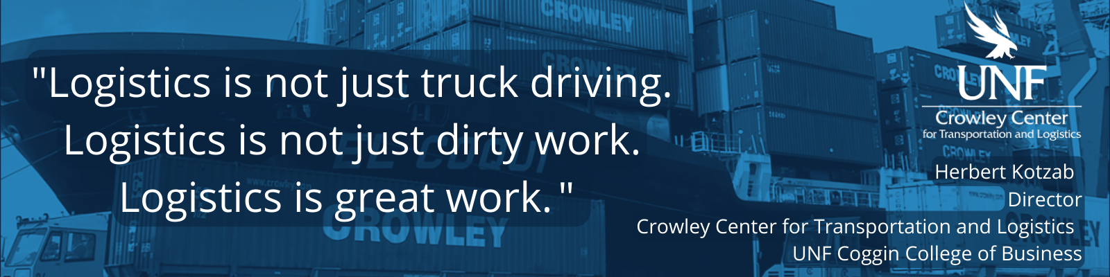 Logistics is not just truck driving. Logistics is not just dirty work. Logistics is great work. Herbert Kotzab Director Crowley Center for Transportation and Logistics UNF Coggin College of Business with logo of CCTL