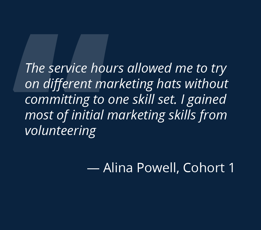 The service hours allowed me to try on different marketing hats without committing to one skill set I gained most of initial marketing skills from volunteering Alina Powell cohort 1