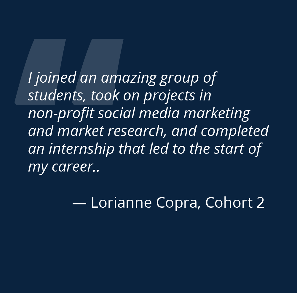 i joined an amazing group of students took on projects in non-profit social media marketing and market research and completed an internship that led to the start of my career Lorianne Copra cohort 2