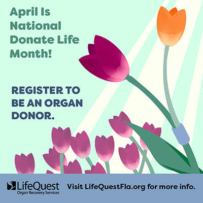 “April is National Donate Life Month! Register to be an organ donor. Visit LifeQuestFla.org for more info.”